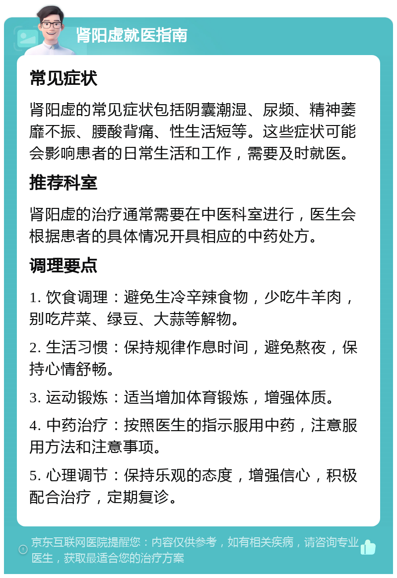 肾阳虚就医指南 常见症状 肾阳虚的常见症状包括阴囊潮湿、尿频、精神萎靡不振、腰酸背痛、性生活短等。这些症状可能会影响患者的日常生活和工作，需要及时就医。 推荐科室 肾阳虚的治疗通常需要在中医科室进行，医生会根据患者的具体情况开具相应的中药处方。 调理要点 1. 饮食调理：避免生冷辛辣食物，少吃牛羊肉，别吃芹菜、绿豆、大蒜等解物。 2. 生活习惯：保持规律作息时间，避免熬夜，保持心情舒畅。 3. 运动锻炼：适当增加体育锻炼，增强体质。 4. 中药治疗：按照医生的指示服用中药，注意服用方法和注意事项。 5. 心理调节：保持乐观的态度，增强信心，积极配合治疗，定期复诊。