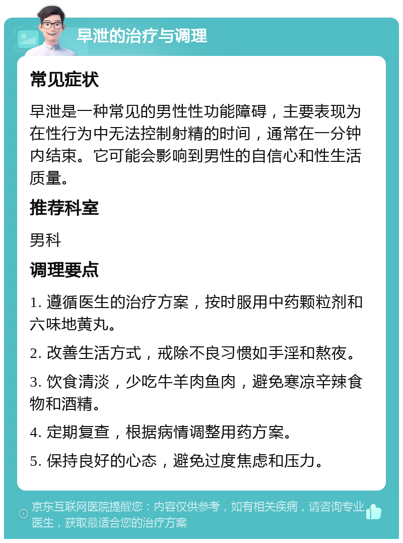 早泄的治疗与调理 常见症状 早泄是一种常见的男性性功能障碍，主要表现为在性行为中无法控制射精的时间，通常在一分钟内结束。它可能会影响到男性的自信心和性生活质量。 推荐科室 男科 调理要点 1. 遵循医生的治疗方案，按时服用中药颗粒剂和六味地黄丸。 2. 改善生活方式，戒除不良习惯如手淫和熬夜。 3. 饮食清淡，少吃牛羊肉鱼肉，避免寒凉辛辣食物和酒精。 4. 定期复查，根据病情调整用药方案。 5. 保持良好的心态，避免过度焦虑和压力。