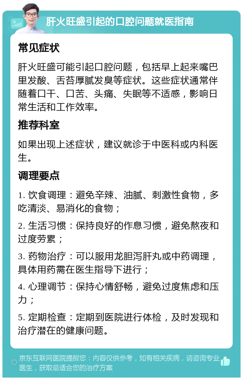 肝火旺盛引起的口腔问题就医指南 常见症状 肝火旺盛可能引起口腔问题，包括早上起来嘴巴里发酸、舌苔厚腻发臭等症状。这些症状通常伴随着口干、口苦、头痛、失眠等不适感，影响日常生活和工作效率。 推荐科室 如果出现上述症状，建议就诊于中医科或内科医生。 调理要点 1. 饮食调理：避免辛辣、油腻、刺激性食物，多吃清淡、易消化的食物； 2. 生活习惯：保持良好的作息习惯，避免熬夜和过度劳累； 3. 药物治疗：可以服用龙胆泻肝丸或中药调理，具体用药需在医生指导下进行； 4. 心理调节：保持心情舒畅，避免过度焦虑和压力； 5. 定期检查：定期到医院进行体检，及时发现和治疗潜在的健康问题。