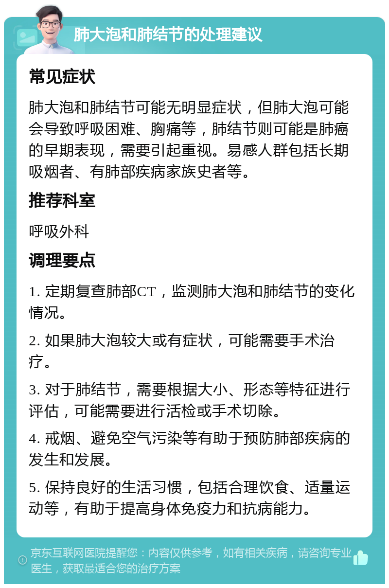 肺大泡和肺结节的处理建议 常见症状 肺大泡和肺结节可能无明显症状，但肺大泡可能会导致呼吸困难、胸痛等，肺结节则可能是肺癌的早期表现，需要引起重视。易感人群包括长期吸烟者、有肺部疾病家族史者等。 推荐科室 呼吸外科 调理要点 1. 定期复查肺部CT，监测肺大泡和肺结节的变化情况。 2. 如果肺大泡较大或有症状，可能需要手术治疗。 3. 对于肺结节，需要根据大小、形态等特征进行评估，可能需要进行活检或手术切除。 4. 戒烟、避免空气污染等有助于预防肺部疾病的发生和发展。 5. 保持良好的生活习惯，包括合理饮食、适量运动等，有助于提高身体免疫力和抗病能力。