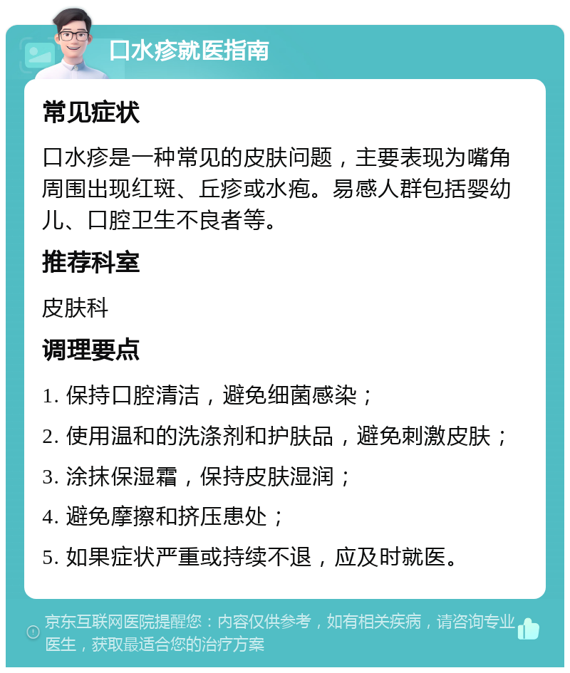 口水疹就医指南 常见症状 口水疹是一种常见的皮肤问题，主要表现为嘴角周围出现红斑、丘疹或水疱。易感人群包括婴幼儿、口腔卫生不良者等。 推荐科室 皮肤科 调理要点 1. 保持口腔清洁，避免细菌感染； 2. 使用温和的洗涤剂和护肤品，避免刺激皮肤； 3. 涂抹保湿霜，保持皮肤湿润； 4. 避免摩擦和挤压患处； 5. 如果症状严重或持续不退，应及时就医。