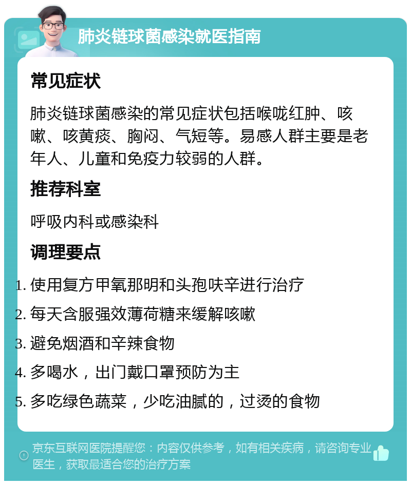 肺炎链球菌感染就医指南 常见症状 肺炎链球菌感染的常见症状包括喉咙红肿、咳嗽、咳黄痰、胸闷、气短等。易感人群主要是老年人、儿童和免疫力较弱的人群。 推荐科室 呼吸内科或感染科 调理要点 使用复方甲氧那明和头孢呋辛进行治疗 每天含服强效薄荷糖来缓解咳嗽 避免烟酒和辛辣食物 多喝水，出门戴口罩预防为主 多吃绿色蔬菜，少吃油腻的，过烫的食物