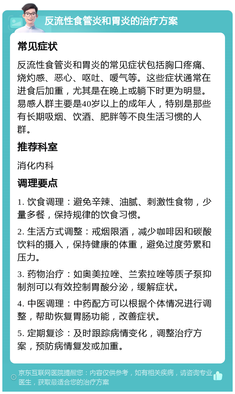 反流性食管炎和胃炎的治疗方案 常见症状 反流性食管炎和胃炎的常见症状包括胸口疼痛、烧灼感、恶心、呕吐、嗳气等。这些症状通常在进食后加重，尤其是在晚上或躺下时更为明显。易感人群主要是40岁以上的成年人，特别是那些有长期吸烟、饮酒、肥胖等不良生活习惯的人群。 推荐科室 消化内科 调理要点 1. 饮食调理：避免辛辣、油腻、刺激性食物，少量多餐，保持规律的饮食习惯。 2. 生活方式调整：戒烟限酒，减少咖啡因和碳酸饮料的摄入，保持健康的体重，避免过度劳累和压力。 3. 药物治疗：如奥美拉唑、兰索拉唑等质子泵抑制剂可以有效控制胃酸分泌，缓解症状。 4. 中医调理：中药配方可以根据个体情况进行调整，帮助恢复胃肠功能，改善症状。 5. 定期复诊：及时跟踪病情变化，调整治疗方案，预防病情复发或加重。