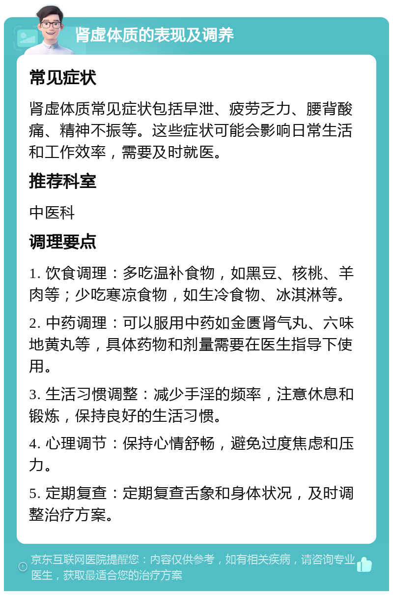 肾虚体质的表现及调养 常见症状 肾虚体质常见症状包括早泄、疲劳乏力、腰背酸痛、精神不振等。这些症状可能会影响日常生活和工作效率，需要及时就医。 推荐科室 中医科 调理要点 1. 饮食调理：多吃温补食物，如黑豆、核桃、羊肉等；少吃寒凉食物，如生冷食物、冰淇淋等。 2. 中药调理：可以服用中药如金匮肾气丸、六味地黄丸等，具体药物和剂量需要在医生指导下使用。 3. 生活习惯调整：减少手淫的频率，注意休息和锻炼，保持良好的生活习惯。 4. 心理调节：保持心情舒畅，避免过度焦虑和压力。 5. 定期复查：定期复查舌象和身体状况，及时调整治疗方案。