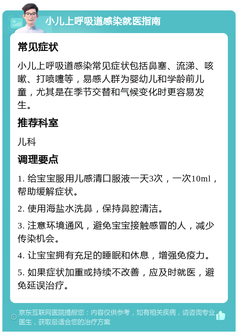 小儿上呼吸道感染就医指南 常见症状 小儿上呼吸道感染常见症状包括鼻塞、流涕、咳嗽、打喷嚏等，易感人群为婴幼儿和学龄前儿童，尤其是在季节交替和气候变化时更容易发生。 推荐科室 儿科 调理要点 1. 给宝宝服用儿感清口服液一天3次，一次10ml，帮助缓解症状。 2. 使用海盐水洗鼻，保持鼻腔清洁。 3. 注意环境通风，避免宝宝接触感冒的人，减少传染机会。 4. 让宝宝拥有充足的睡眠和休息，增强免疫力。 5. 如果症状加重或持续不改善，应及时就医，避免延误治疗。