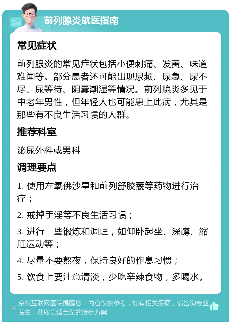 前列腺炎就医指南 常见症状 前列腺炎的常见症状包括小便刺痛、发黄、味道难闻等。部分患者还可能出现尿频、尿急、尿不尽、尿等待、阴囊潮湿等情况。前列腺炎多见于中老年男性，但年轻人也可能患上此病，尤其是那些有不良生活习惯的人群。 推荐科室 泌尿外科或男科 调理要点 1. 使用左氧佛沙星和前列舒胶囊等药物进行治疗； 2. 戒掉手淫等不良生活习惯； 3. 进行一些锻炼和调理，如仰卧起坐、深蹲、缩肛运动等； 4. 尽量不要熬夜，保持良好的作息习惯； 5. 饮食上要注意清淡，少吃辛辣食物，多喝水。