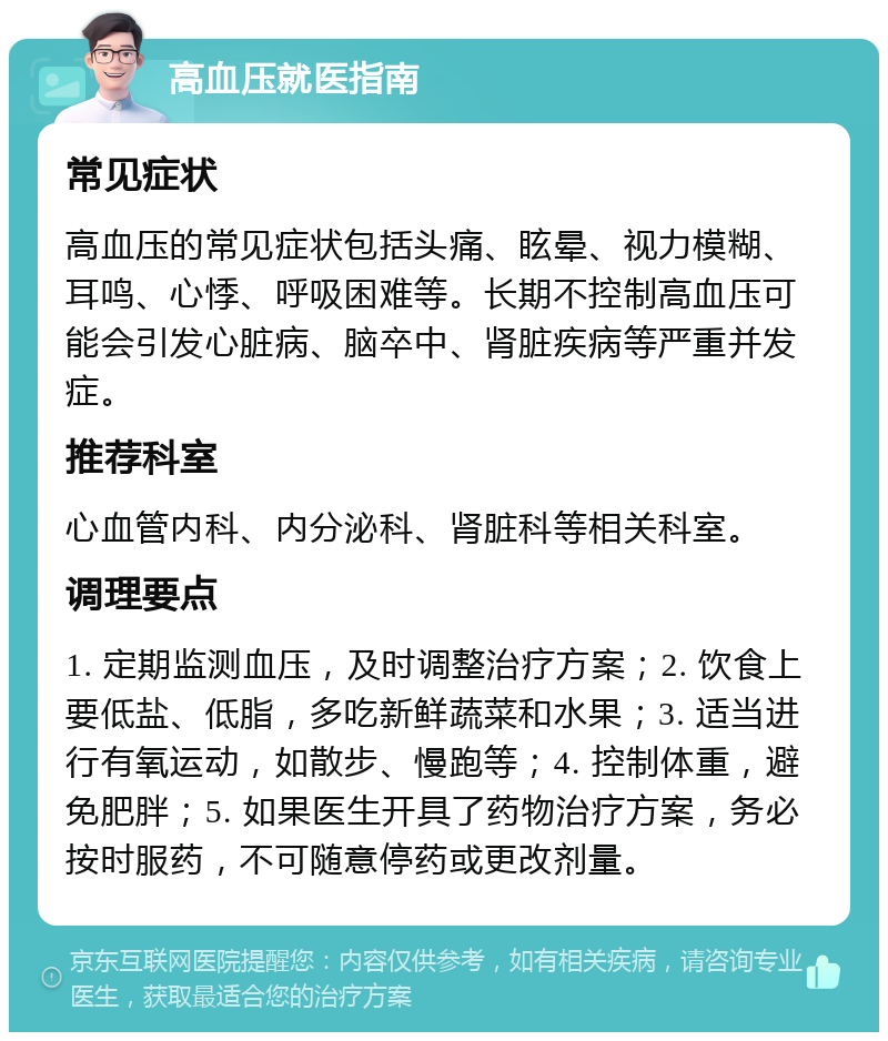 高血压就医指南 常见症状 高血压的常见症状包括头痛、眩晕、视力模糊、耳鸣、心悸、呼吸困难等。长期不控制高血压可能会引发心脏病、脑卒中、肾脏疾病等严重并发症。 推荐科室 心血管内科、内分泌科、肾脏科等相关科室。 调理要点 1. 定期监测血压，及时调整治疗方案；2. 饮食上要低盐、低脂，多吃新鲜蔬菜和水果；3. 适当进行有氧运动，如散步、慢跑等；4. 控制体重，避免肥胖；5. 如果医生开具了药物治疗方案，务必按时服药，不可随意停药或更改剂量。