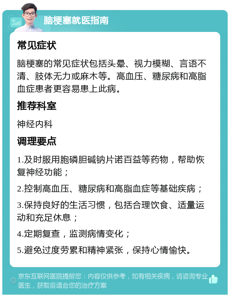 脑梗塞就医指南 常见症状 脑梗塞的常见症状包括头晕、视力模糊、言语不清、肢体无力或麻木等。高血压、糖尿病和高脂血症患者更容易患上此病。 推荐科室 神经内科 调理要点 1.及时服用胞磷胆碱钠片诺百益等药物，帮助恢复神经功能； 2.控制高血压、糖尿病和高脂血症等基础疾病； 3.保持良好的生活习惯，包括合理饮食、适量运动和充足休息； 4.定期复查，监测病情变化； 5.避免过度劳累和精神紧张，保持心情愉快。