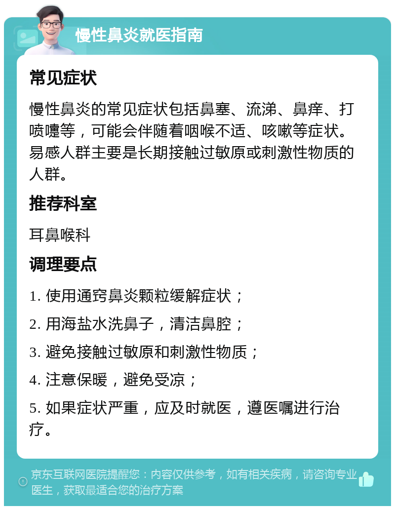 慢性鼻炎就医指南 常见症状 慢性鼻炎的常见症状包括鼻塞、流涕、鼻痒、打喷嚏等，可能会伴随着咽喉不适、咳嗽等症状。易感人群主要是长期接触过敏原或刺激性物质的人群。 推荐科室 耳鼻喉科 调理要点 1. 使用通窍鼻炎颗粒缓解症状； 2. 用海盐水洗鼻子，清洁鼻腔； 3. 避免接触过敏原和刺激性物质； 4. 注意保暖，避免受凉； 5. 如果症状严重，应及时就医，遵医嘱进行治疗。