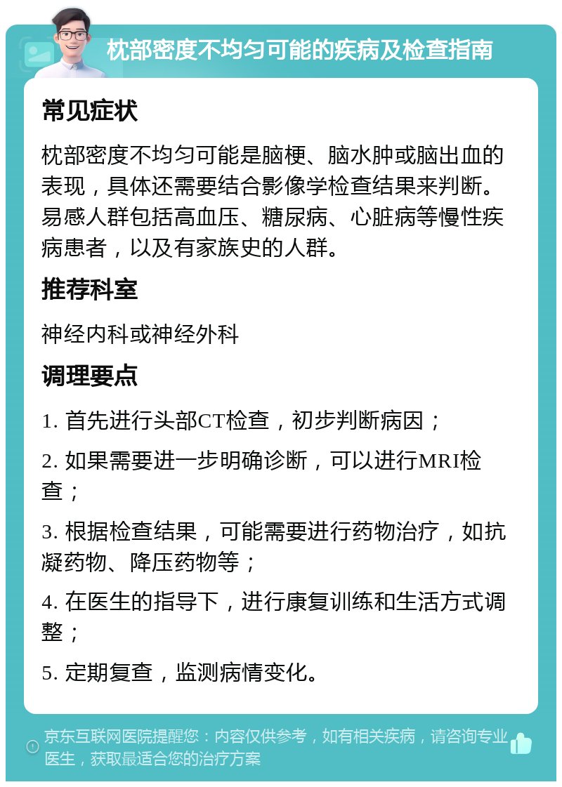 枕部密度不均匀可能的疾病及检查指南 常见症状 枕部密度不均匀可能是脑梗、脑水肿或脑出血的表现，具体还需要结合影像学检查结果来判断。易感人群包括高血压、糖尿病、心脏病等慢性疾病患者，以及有家族史的人群。 推荐科室 神经内科或神经外科 调理要点 1. 首先进行头部CT检查，初步判断病因； 2. 如果需要进一步明确诊断，可以进行MRI检查； 3. 根据检查结果，可能需要进行药物治疗，如抗凝药物、降压药物等； 4. 在医生的指导下，进行康复训练和生活方式调整； 5. 定期复查，监测病情变化。