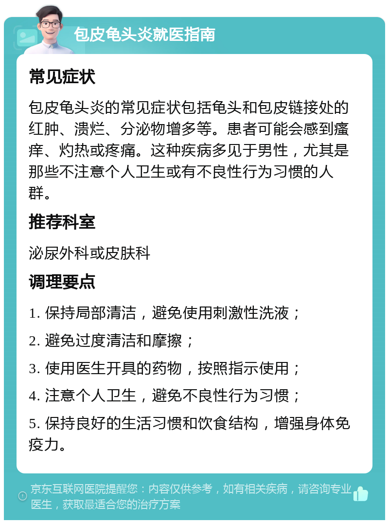 包皮龟头炎就医指南 常见症状 包皮龟头炎的常见症状包括龟头和包皮链接处的红肿、溃烂、分泌物增多等。患者可能会感到瘙痒、灼热或疼痛。这种疾病多见于男性，尤其是那些不注意个人卫生或有不良性行为习惯的人群。 推荐科室 泌尿外科或皮肤科 调理要点 1. 保持局部清洁，避免使用刺激性洗液； 2. 避免过度清洁和摩擦； 3. 使用医生开具的药物，按照指示使用； 4. 注意个人卫生，避免不良性行为习惯； 5. 保持良好的生活习惯和饮食结构，增强身体免疫力。