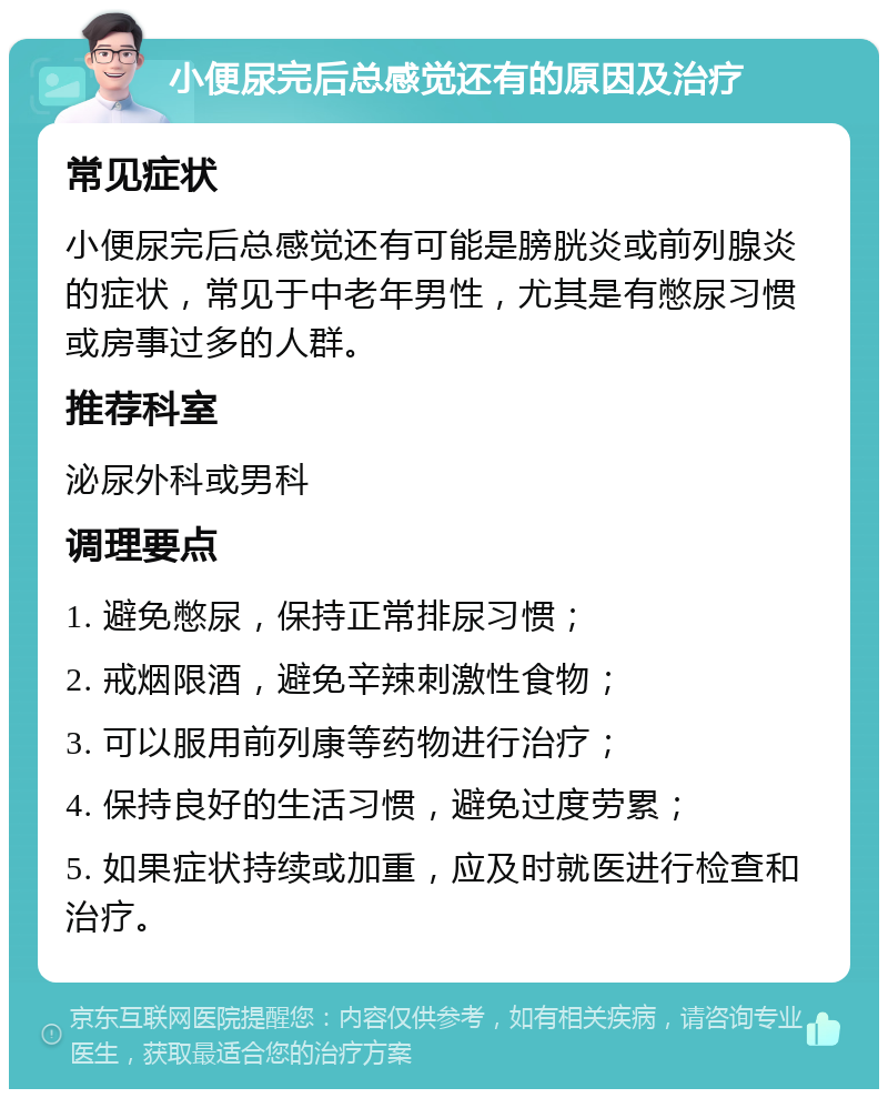 小便尿完后总感觉还有的原因及治疗 常见症状 小便尿完后总感觉还有可能是膀胱炎或前列腺炎的症状，常见于中老年男性，尤其是有憋尿习惯或房事过多的人群。 推荐科室 泌尿外科或男科 调理要点 1. 避免憋尿，保持正常排尿习惯； 2. 戒烟限酒，避免辛辣刺激性食物； 3. 可以服用前列康等药物进行治疗； 4. 保持良好的生活习惯，避免过度劳累； 5. 如果症状持续或加重，应及时就医进行检查和治疗。