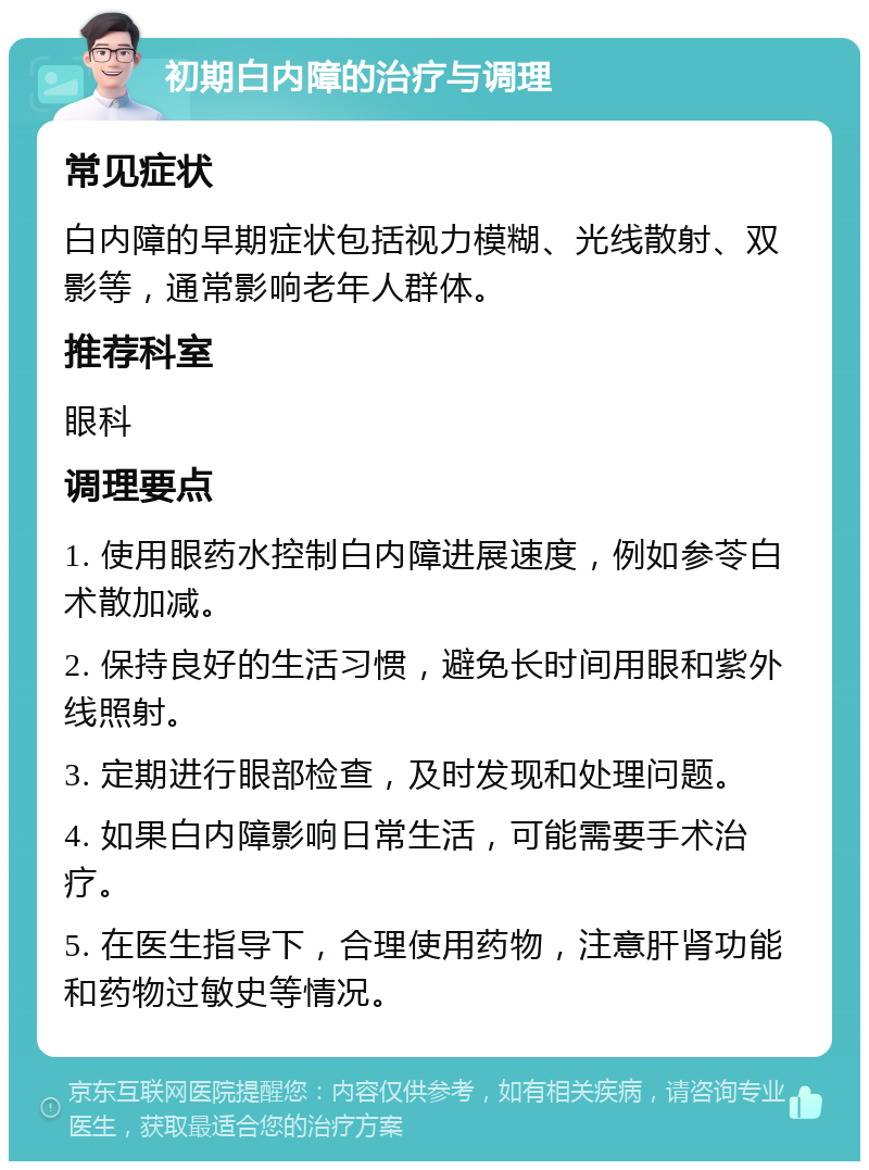 初期白内障的治疗与调理 常见症状 白内障的早期症状包括视力模糊、光线散射、双影等，通常影响老年人群体。 推荐科室 眼科 调理要点 1. 使用眼药水控制白内障进展速度，例如参苓白术散加减。 2. 保持良好的生活习惯，避免长时间用眼和紫外线照射。 3. 定期进行眼部检查，及时发现和处理问题。 4. 如果白内障影响日常生活，可能需要手术治疗。 5. 在医生指导下，合理使用药物，注意肝肾功能和药物过敏史等情况。