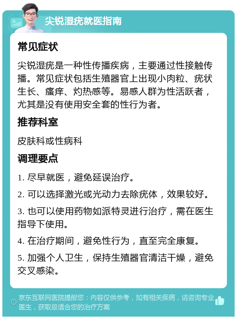 尖锐湿疣就医指南 常见症状 尖锐湿疣是一种性传播疾病，主要通过性接触传播。常见症状包括生殖器官上出现小肉粒、疣状生长、瘙痒、灼热感等。易感人群为性活跃者，尤其是没有使用安全套的性行为者。 推荐科室 皮肤科或性病科 调理要点 1. 尽早就医，避免延误治疗。 2. 可以选择激光或光动力去除疣体，效果较好。 3. 也可以使用药物如派特灵进行治疗，需在医生指导下使用。 4. 在治疗期间，避免性行为，直至完全康复。 5. 加强个人卫生，保持生殖器官清洁干燥，避免交叉感染。