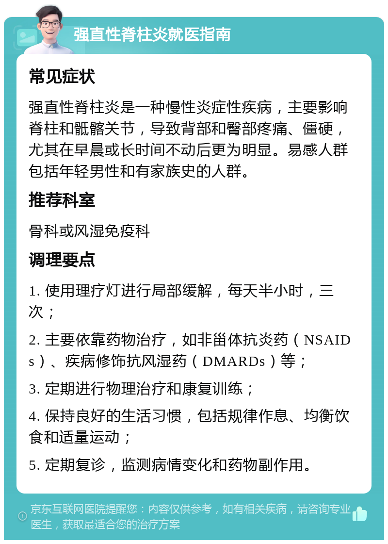 强直性脊柱炎就医指南 常见症状 强直性脊柱炎是一种慢性炎症性疾病，主要影响脊柱和骶髂关节，导致背部和臀部疼痛、僵硬，尤其在早晨或长时间不动后更为明显。易感人群包括年轻男性和有家族史的人群。 推荐科室 骨科或风湿免疫科 调理要点 1. 使用理疗灯进行局部缓解，每天半小时，三次； 2. 主要依靠药物治疗，如非甾体抗炎药（NSAIDs）、疾病修饰抗风湿药（DMARDs）等； 3. 定期进行物理治疗和康复训练； 4. 保持良好的生活习惯，包括规律作息、均衡饮食和适量运动； 5. 定期复诊，监测病情变化和药物副作用。