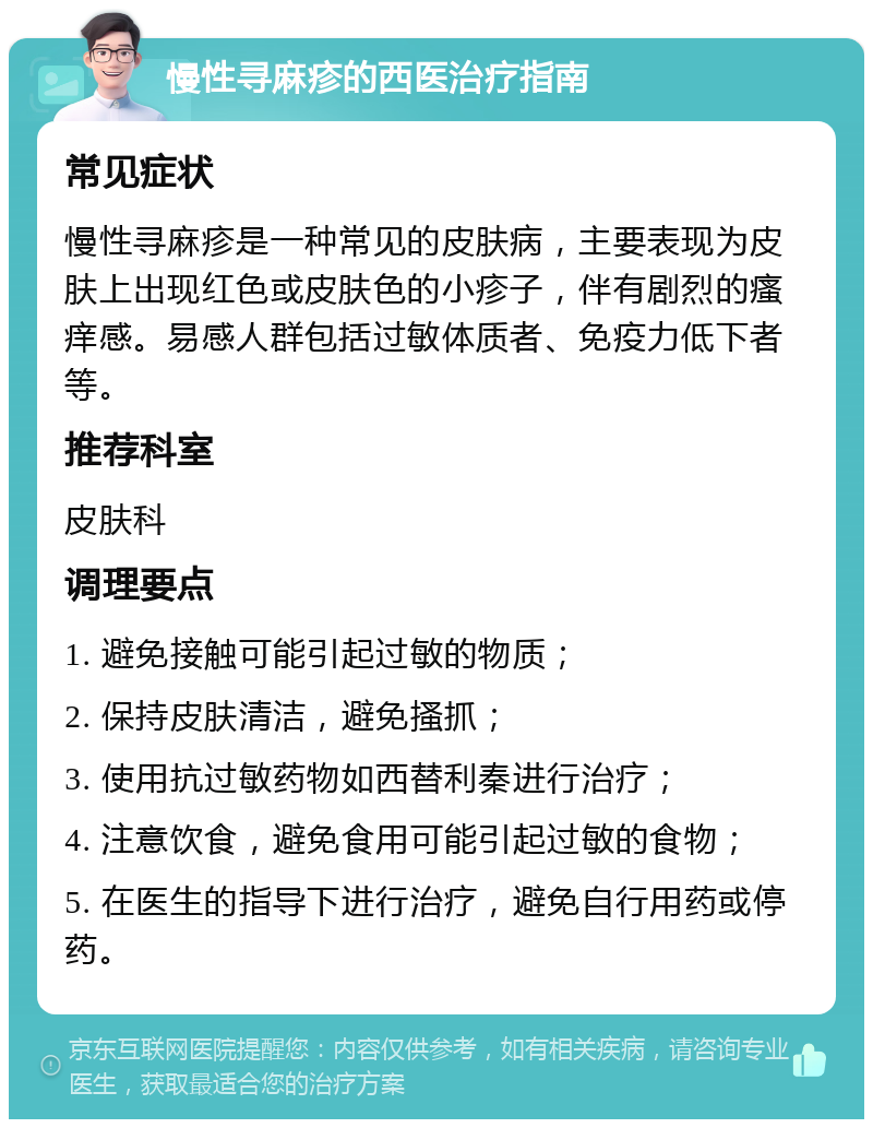 慢性寻麻疹的西医治疗指南 常见症状 慢性寻麻疹是一种常见的皮肤病，主要表现为皮肤上出现红色或皮肤色的小疹子，伴有剧烈的瘙痒感。易感人群包括过敏体质者、免疫力低下者等。 推荐科室 皮肤科 调理要点 1. 避免接触可能引起过敏的物质； 2. 保持皮肤清洁，避免搔抓； 3. 使用抗过敏药物如西替利秦进行治疗； 4. 注意饮食，避免食用可能引起过敏的食物； 5. 在医生的指导下进行治疗，避免自行用药或停药。