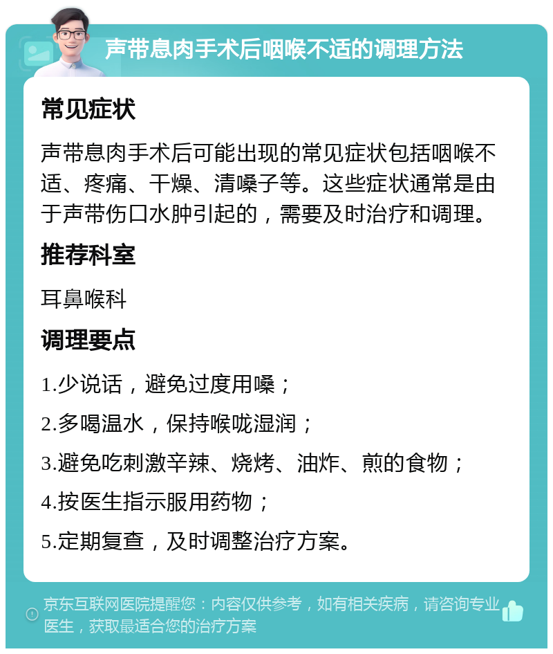 声带息肉手术后咽喉不适的调理方法 常见症状 声带息肉手术后可能出现的常见症状包括咽喉不适、疼痛、干燥、清嗓子等。这些症状通常是由于声带伤口水肿引起的，需要及时治疗和调理。 推荐科室 耳鼻喉科 调理要点 1.少说话，避免过度用嗓； 2.多喝温水，保持喉咙湿润； 3.避免吃刺激辛辣、烧烤、油炸、煎的食物； 4.按医生指示服用药物； 5.定期复查，及时调整治疗方案。