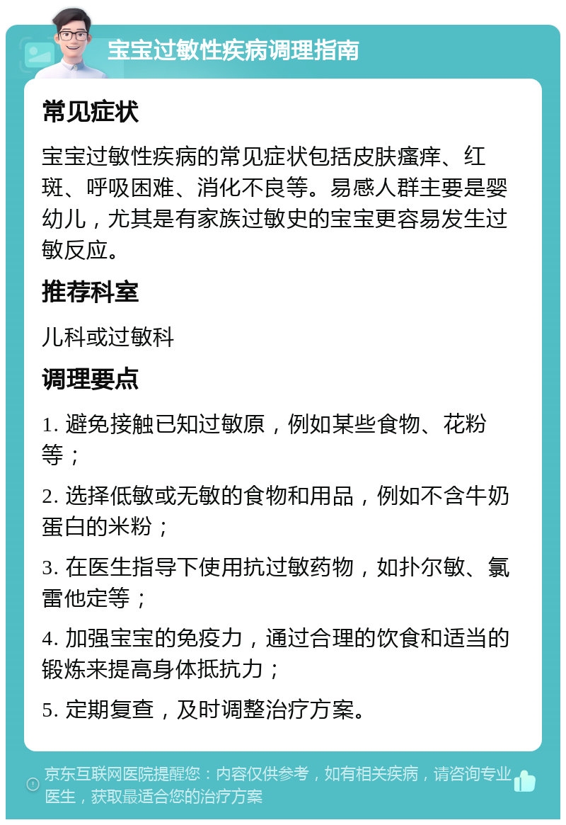 宝宝过敏性疾病调理指南 常见症状 宝宝过敏性疾病的常见症状包括皮肤瘙痒、红斑、呼吸困难、消化不良等。易感人群主要是婴幼儿，尤其是有家族过敏史的宝宝更容易发生过敏反应。 推荐科室 儿科或过敏科 调理要点 1. 避免接触已知过敏原，例如某些食物、花粉等； 2. 选择低敏或无敏的食物和用品，例如不含牛奶蛋白的米粉； 3. 在医生指导下使用抗过敏药物，如扑尔敏、氯雷他定等； 4. 加强宝宝的免疫力，通过合理的饮食和适当的锻炼来提高身体抵抗力； 5. 定期复查，及时调整治疗方案。