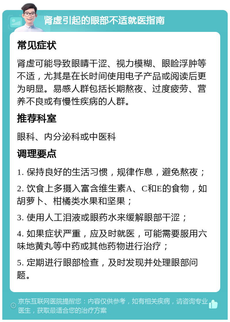 肾虚引起的眼部不适就医指南 常见症状 肾虚可能导致眼睛干涩、视力模糊、眼睑浮肿等不适，尤其是在长时间使用电子产品或阅读后更为明显。易感人群包括长期熬夜、过度疲劳、营养不良或有慢性疾病的人群。 推荐科室 眼科、内分泌科或中医科 调理要点 1. 保持良好的生活习惯，规律作息，避免熬夜； 2. 饮食上多摄入富含维生素A、C和E的食物，如胡萝卜、柑橘类水果和坚果； 3. 使用人工泪液或眼药水来缓解眼部干涩； 4. 如果症状严重，应及时就医，可能需要服用六味地黄丸等中药或其他药物进行治疗； 5. 定期进行眼部检查，及时发现并处理眼部问题。