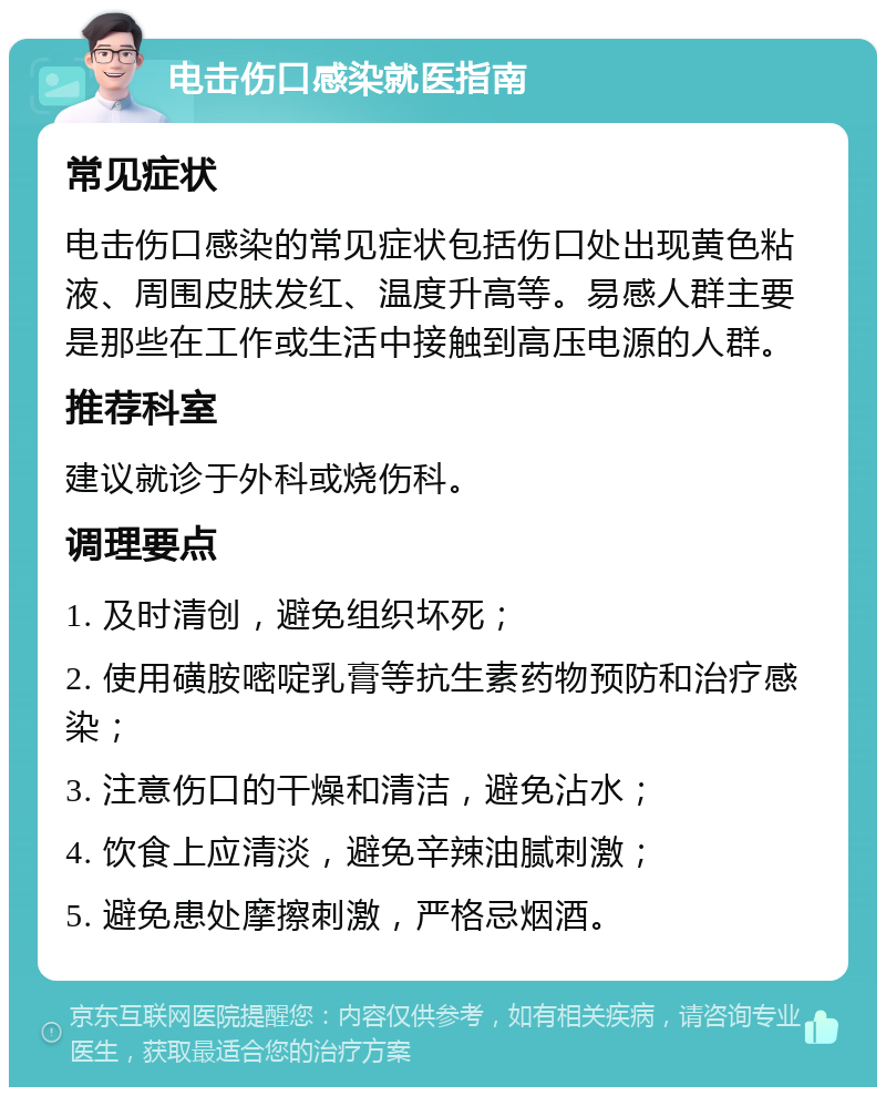 电击伤口感染就医指南 常见症状 电击伤口感染的常见症状包括伤口处出现黄色粘液、周围皮肤发红、温度升高等。易感人群主要是那些在工作或生活中接触到高压电源的人群。 推荐科室 建议就诊于外科或烧伤科。 调理要点 1. 及时清创，避免组织坏死； 2. 使用磺胺嘧啶乳膏等抗生素药物预防和治疗感染； 3. 注意伤口的干燥和清洁，避免沾水； 4. 饮食上应清淡，避免辛辣油腻刺激； 5. 避免患处摩擦刺激，严格忌烟酒。