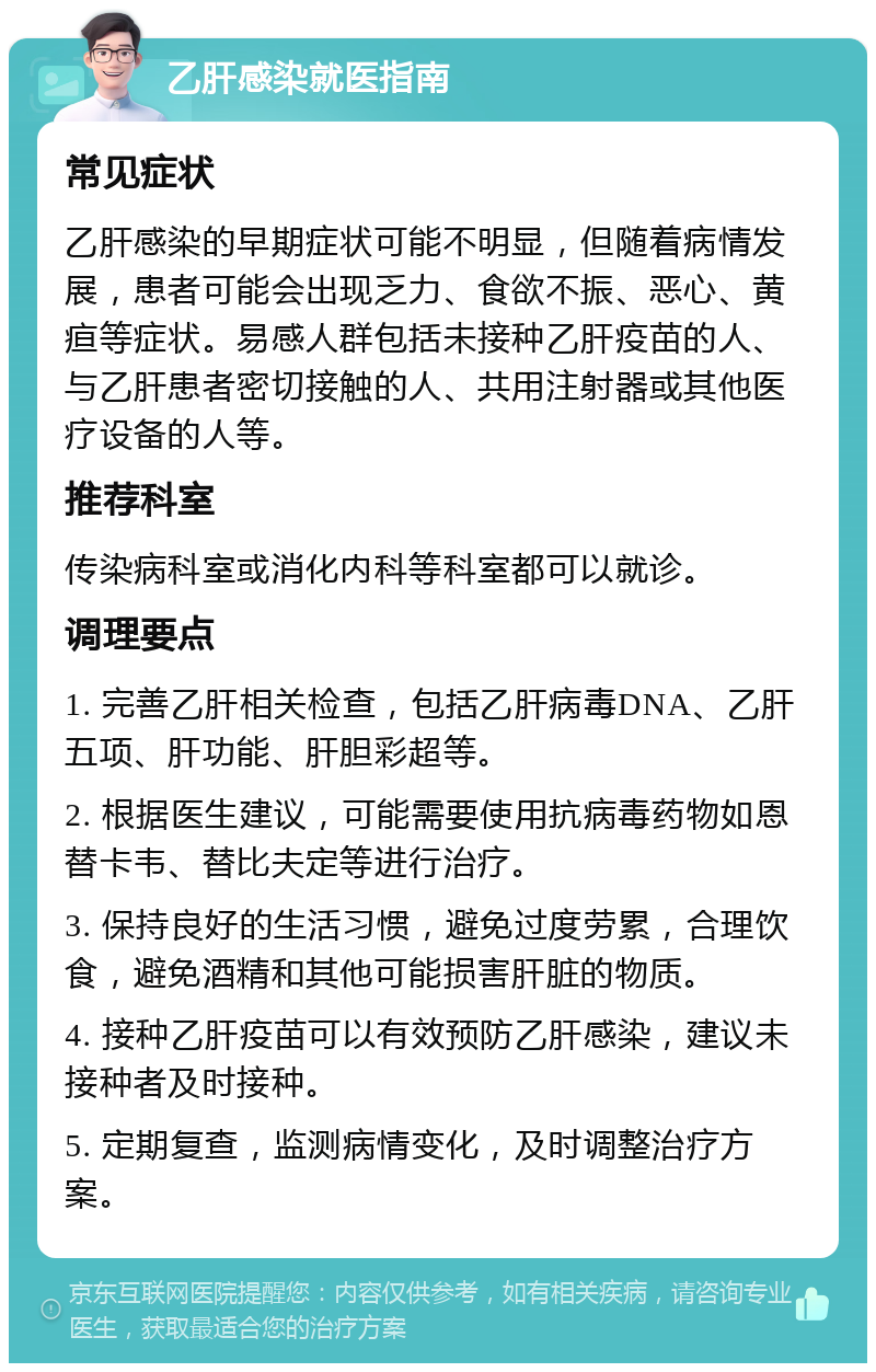 乙肝感染就医指南 常见症状 乙肝感染的早期症状可能不明显，但随着病情发展，患者可能会出现乏力、食欲不振、恶心、黄疸等症状。易感人群包括未接种乙肝疫苗的人、与乙肝患者密切接触的人、共用注射器或其他医疗设备的人等。 推荐科室 传染病科室或消化内科等科室都可以就诊。 调理要点 1. 完善乙肝相关检查，包括乙肝病毒DNA、乙肝五项、肝功能、肝胆彩超等。 2. 根据医生建议，可能需要使用抗病毒药物如恩替卡韦、替比夫定等进行治疗。 3. 保持良好的生活习惯，避免过度劳累，合理饮食，避免酒精和其他可能损害肝脏的物质。 4. 接种乙肝疫苗可以有效预防乙肝感染，建议未接种者及时接种。 5. 定期复查，监测病情变化，及时调整治疗方案。