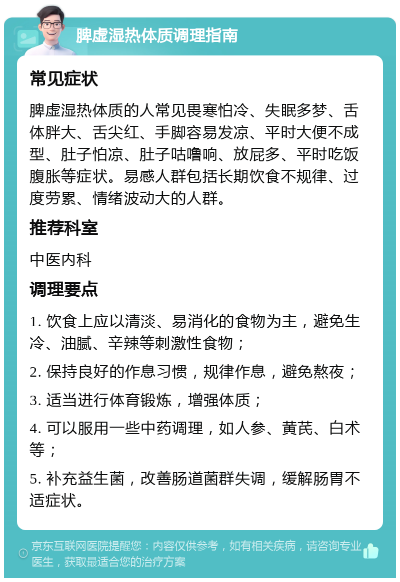 脾虚湿热体质调理指南 常见症状 脾虚湿热体质的人常见畏寒怕冷、失眠多梦、舌体胖大、舌尖红、手脚容易发凉、平时大便不成型、肚子怕凉、肚子咕噜响、放屁多、平时吃饭腹胀等症状。易感人群包括长期饮食不规律、过度劳累、情绪波动大的人群。 推荐科室 中医内科 调理要点 1. 饮食上应以清淡、易消化的食物为主，避免生冷、油腻、辛辣等刺激性食物； 2. 保持良好的作息习惯，规律作息，避免熬夜； 3. 适当进行体育锻炼，增强体质； 4. 可以服用一些中药调理，如人参、黄芪、白术等； 5. 补充益生菌，改善肠道菌群失调，缓解肠胃不适症状。