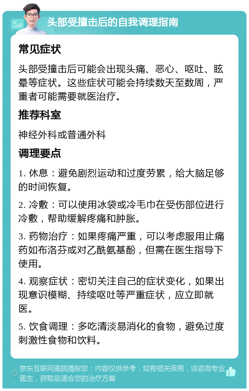 头部受撞击后的自我调理指南 常见症状 头部受撞击后可能会出现头痛、恶心、呕吐、眩晕等症状。这些症状可能会持续数天至数周，严重者可能需要就医治疗。 推荐科室 神经外科或普通外科 调理要点 1. 休息：避免剧烈运动和过度劳累，给大脑足够的时间恢复。 2. 冷敷：可以使用冰袋或冷毛巾在受伤部位进行冷敷，帮助缓解疼痛和肿胀。 3. 药物治疗：如果疼痛严重，可以考虑服用止痛药如布洛芬或对乙酰氨基酚，但需在医生指导下使用。 4. 观察症状：密切关注自己的症状变化，如果出现意识模糊、持续呕吐等严重症状，应立即就医。 5. 饮食调理：多吃清淡易消化的食物，避免过度刺激性食物和饮料。