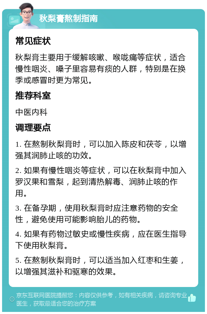 秋梨膏熬制指南 常见症状 秋梨膏主要用于缓解咳嗽、喉咙痛等症状，适合慢性咽炎、嗓子里容易有痰的人群，特别是在换季或感冒时更为常见。 推荐科室 中医内科 调理要点 1. 在熬制秋梨膏时，可以加入陈皮和茯苓，以增强其润肺止咳的功效。 2. 如果有慢性咽炎等症状，可以在秋梨膏中加入罗汉果和雪梨，起到清热解毒、润肺止咳的作用。 3. 在备孕期，使用秋梨膏时应注意药物的安全性，避免使用可能影响胎儿的药物。 4. 如果有药物过敏史或慢性疾病，应在医生指导下使用秋梨膏。 5. 在熬制秋梨膏时，可以适当加入红枣和生姜，以增强其滋补和驱寒的效果。