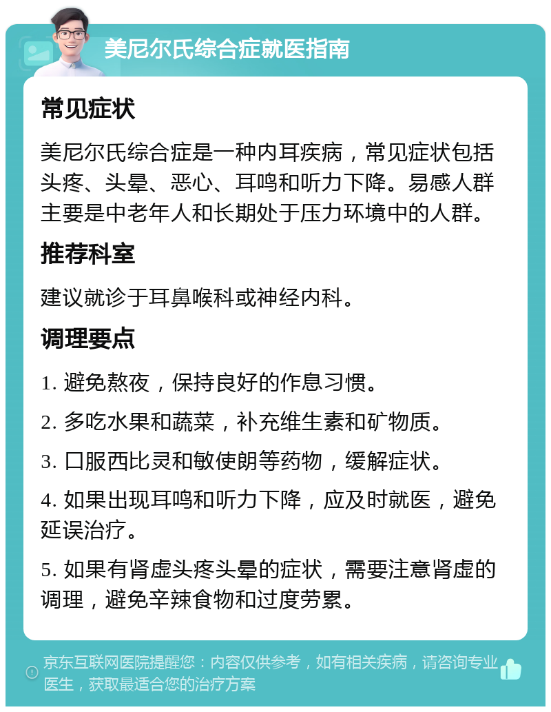 美尼尔氏综合症就医指南 常见症状 美尼尔氏综合症是一种内耳疾病，常见症状包括头疼、头晕、恶心、耳鸣和听力下降。易感人群主要是中老年人和长期处于压力环境中的人群。 推荐科室 建议就诊于耳鼻喉科或神经内科。 调理要点 1. 避免熬夜，保持良好的作息习惯。 2. 多吃水果和蔬菜，补充维生素和矿物质。 3. 口服西比灵和敏使朗等药物，缓解症状。 4. 如果出现耳鸣和听力下降，应及时就医，避免延误治疗。 5. 如果有肾虚头疼头晕的症状，需要注意肾虚的调理，避免辛辣食物和过度劳累。