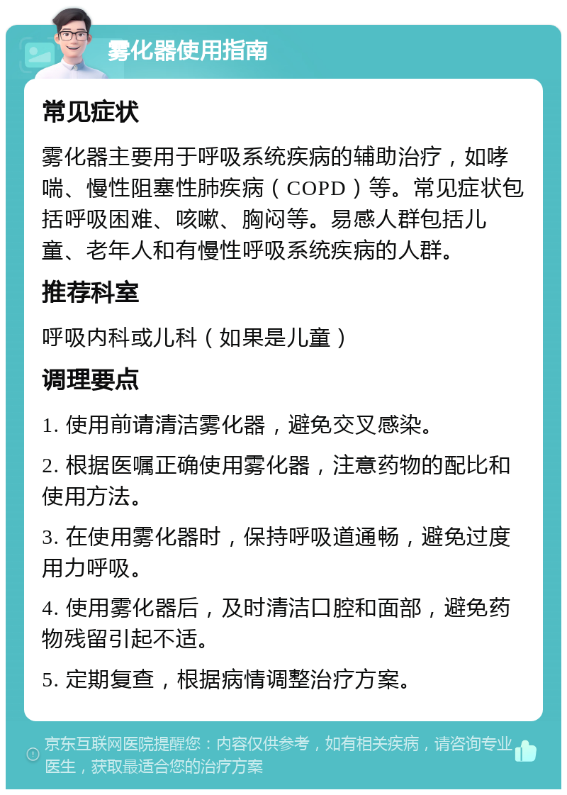 雾化器使用指南 常见症状 雾化器主要用于呼吸系统疾病的辅助治疗，如哮喘、慢性阻塞性肺疾病（COPD）等。常见症状包括呼吸困难、咳嗽、胸闷等。易感人群包括儿童、老年人和有慢性呼吸系统疾病的人群。 推荐科室 呼吸内科或儿科（如果是儿童） 调理要点 1. 使用前请清洁雾化器，避免交叉感染。 2. 根据医嘱正确使用雾化器，注意药物的配比和使用方法。 3. 在使用雾化器时，保持呼吸道通畅，避免过度用力呼吸。 4. 使用雾化器后，及时清洁口腔和面部，避免药物残留引起不适。 5. 定期复查，根据病情调整治疗方案。