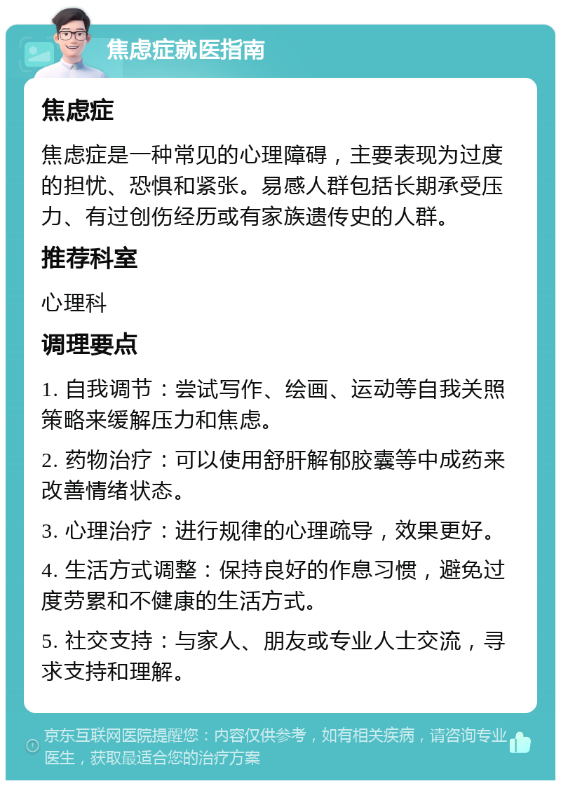 焦虑症就医指南 焦虑症 焦虑症是一种常见的心理障碍，主要表现为过度的担忧、恐惧和紧张。易感人群包括长期承受压力、有过创伤经历或有家族遗传史的人群。 推荐科室 心理科 调理要点 1. 自我调节：尝试写作、绘画、运动等自我关照策略来缓解压力和焦虑。 2. 药物治疗：可以使用舒肝解郁胶囊等中成药来改善情绪状态。 3. 心理治疗：进行规律的心理疏导，效果更好。 4. 生活方式调整：保持良好的作息习惯，避免过度劳累和不健康的生活方式。 5. 社交支持：与家人、朋友或专业人士交流，寻求支持和理解。