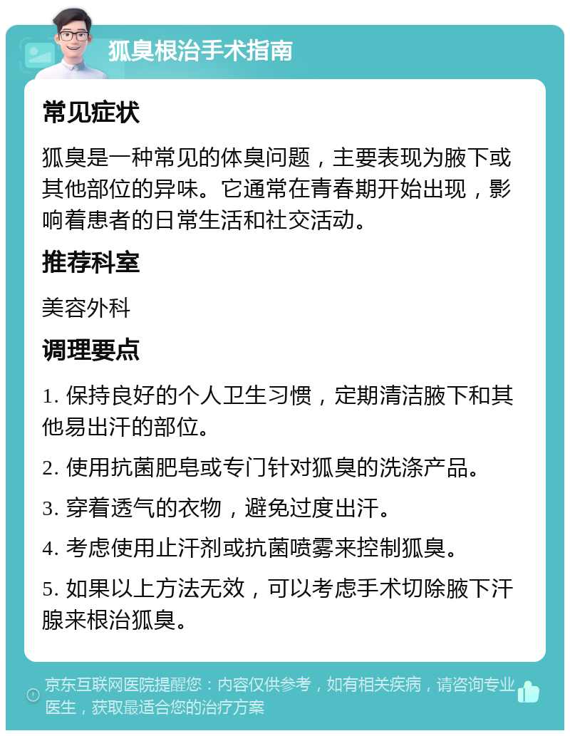 狐臭根治手术指南 常见症状 狐臭是一种常见的体臭问题，主要表现为腋下或其他部位的异味。它通常在青春期开始出现，影响着患者的日常生活和社交活动。 推荐科室 美容外科 调理要点 1. 保持良好的个人卫生习惯，定期清洁腋下和其他易出汗的部位。 2. 使用抗菌肥皂或专门针对狐臭的洗涤产品。 3. 穿着透气的衣物，避免过度出汗。 4. 考虑使用止汗剂或抗菌喷雾来控制狐臭。 5. 如果以上方法无效，可以考虑手术切除腋下汗腺来根治狐臭。