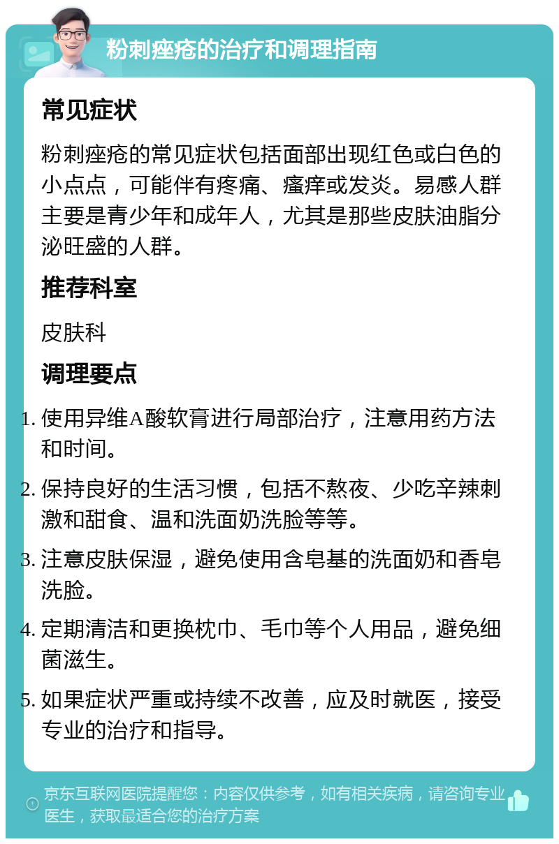 粉刺痤疮的治疗和调理指南 常见症状 粉刺痤疮的常见症状包括面部出现红色或白色的小点点，可能伴有疼痛、瘙痒或发炎。易感人群主要是青少年和成年人，尤其是那些皮肤油脂分泌旺盛的人群。 推荐科室 皮肤科 调理要点 使用异维A酸软膏进行局部治疗，注意用药方法和时间。 保持良好的生活习惯，包括不熬夜、少吃辛辣刺激和甜食、温和洗面奶洗脸等等。 注意皮肤保湿，避免使用含皂基的洗面奶和香皂洗脸。 定期清洁和更换枕巾、毛巾等个人用品，避免细菌滋生。 如果症状严重或持续不改善，应及时就医，接受专业的治疗和指导。