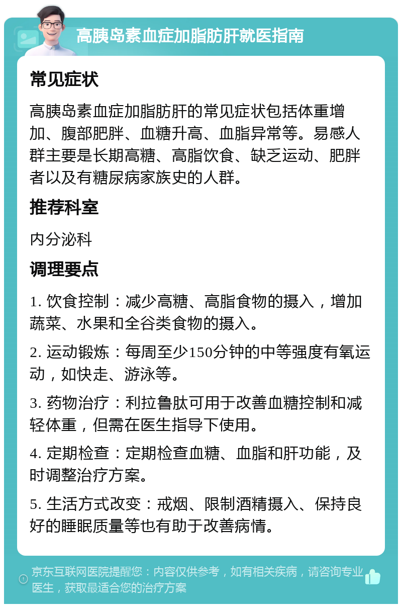 高胰岛素血症加脂肪肝就医指南 常见症状 高胰岛素血症加脂肪肝的常见症状包括体重增加、腹部肥胖、血糖升高、血脂异常等。易感人群主要是长期高糖、高脂饮食、缺乏运动、肥胖者以及有糖尿病家族史的人群。 推荐科室 内分泌科 调理要点 1. 饮食控制：减少高糖、高脂食物的摄入，增加蔬菜、水果和全谷类食物的摄入。 2. 运动锻炼：每周至少150分钟的中等强度有氧运动，如快走、游泳等。 3. 药物治疗：利拉鲁肽可用于改善血糖控制和减轻体重，但需在医生指导下使用。 4. 定期检查：定期检查血糖、血脂和肝功能，及时调整治疗方案。 5. 生活方式改变：戒烟、限制酒精摄入、保持良好的睡眠质量等也有助于改善病情。