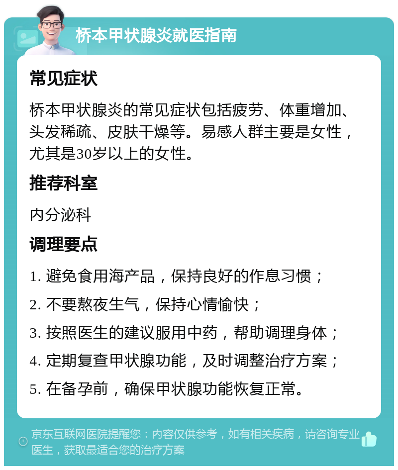 桥本甲状腺炎就医指南 常见症状 桥本甲状腺炎的常见症状包括疲劳、体重增加、头发稀疏、皮肤干燥等。易感人群主要是女性，尤其是30岁以上的女性。 推荐科室 内分泌科 调理要点 1. 避免食用海产品，保持良好的作息习惯； 2. 不要熬夜生气，保持心情愉快； 3. 按照医生的建议服用中药，帮助调理身体； 4. 定期复查甲状腺功能，及时调整治疗方案； 5. 在备孕前，确保甲状腺功能恢复正常。