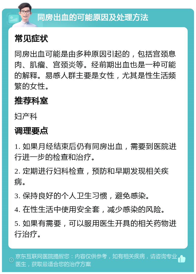 同房出血的可能原因及处理方法 常见症状 同房出血可能是由多种原因引起的，包括宫颈息肉、肌瘤、宫颈炎等。经前期出血也是一种可能的解释。易感人群主要是女性，尤其是性生活频繁的女性。 推荐科室 妇产科 调理要点 1. 如果月经结束后仍有同房出血，需要到医院进行进一步的检查和治疗。 2. 定期进行妇科检查，预防和早期发现相关疾病。 3. 保持良好的个人卫生习惯，避免感染。 4. 在性生活中使用安全套，减少感染的风险。 5. 如果有需要，可以服用医生开具的相关药物进行治疗。