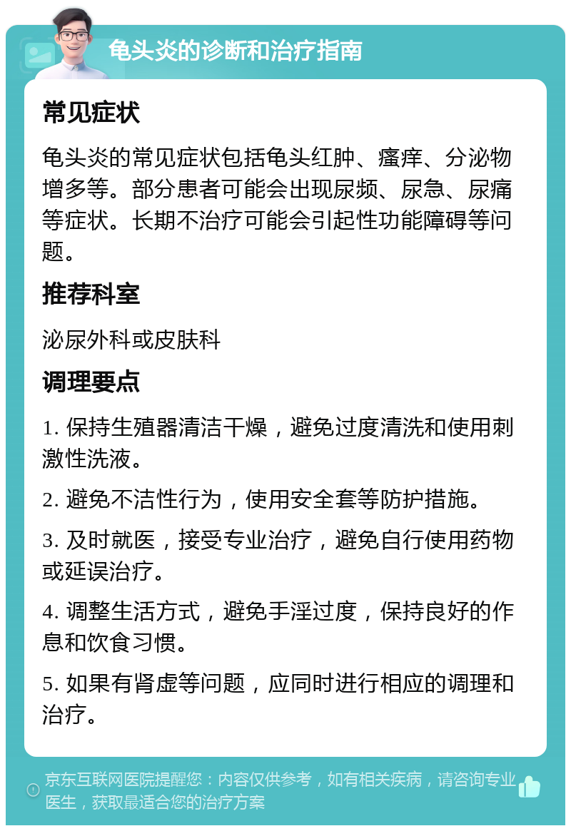 龟头炎的诊断和治疗指南 常见症状 龟头炎的常见症状包括龟头红肿、瘙痒、分泌物增多等。部分患者可能会出现尿频、尿急、尿痛等症状。长期不治疗可能会引起性功能障碍等问题。 推荐科室 泌尿外科或皮肤科 调理要点 1. 保持生殖器清洁干燥，避免过度清洗和使用刺激性洗液。 2. 避免不洁性行为，使用安全套等防护措施。 3. 及时就医，接受专业治疗，避免自行使用药物或延误治疗。 4. 调整生活方式，避免手淫过度，保持良好的作息和饮食习惯。 5. 如果有肾虚等问题，应同时进行相应的调理和治疗。