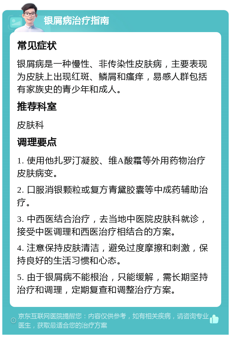 银屑病治疗指南 常见症状 银屑病是一种慢性、非传染性皮肤病，主要表现为皮肤上出现红斑、鳞屑和瘙痒，易感人群包括有家族史的青少年和成人。 推荐科室 皮肤科 调理要点 1. 使用他扎罗汀凝胶、维A酸霜等外用药物治疗皮肤病变。 2. 口服消银颗粒或复方青黛胶囊等中成药辅助治疗。 3. 中西医结合治疗，去当地中医院皮肤科就诊，接受中医调理和西医治疗相结合的方案。 4. 注意保持皮肤清洁，避免过度摩擦和刺激，保持良好的生活习惯和心态。 5. 由于银屑病不能根治，只能缓解，需长期坚持治疗和调理，定期复查和调整治疗方案。