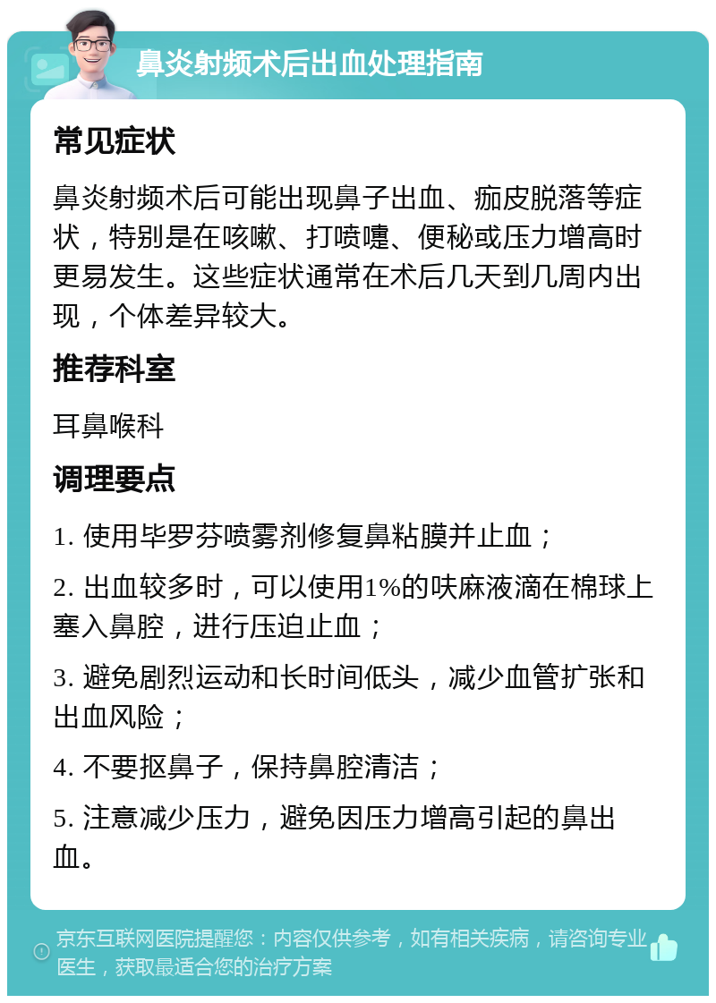 鼻炎射频术后出血处理指南 常见症状 鼻炎射频术后可能出现鼻子出血、痂皮脱落等症状，特别是在咳嗽、打喷嚏、便秘或压力增高时更易发生。这些症状通常在术后几天到几周内出现，个体差异较大。 推荐科室 耳鼻喉科 调理要点 1. 使用毕罗芬喷雾剂修复鼻粘膜并止血； 2. 出血较多时，可以使用1%的呋麻液滴在棉球上塞入鼻腔，进行压迫止血； 3. 避免剧烈运动和长时间低头，减少血管扩张和出血风险； 4. 不要抠鼻子，保持鼻腔清洁； 5. 注意减少压力，避免因压力增高引起的鼻出血。