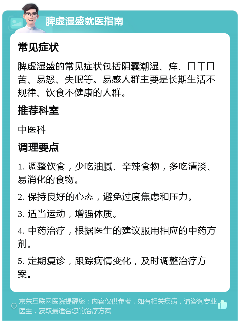 脾虚湿盛就医指南 常见症状 脾虚湿盛的常见症状包括阴囊潮湿、痒、口干口苦、易怒、失眠等。易感人群主要是长期生活不规律、饮食不健康的人群。 推荐科室 中医科 调理要点 1. 调整饮食，少吃油腻、辛辣食物，多吃清淡、易消化的食物。 2. 保持良好的心态，避免过度焦虑和压力。 3. 适当运动，增强体质。 4. 中药治疗，根据医生的建议服用相应的中药方剂。 5. 定期复诊，跟踪病情变化，及时调整治疗方案。