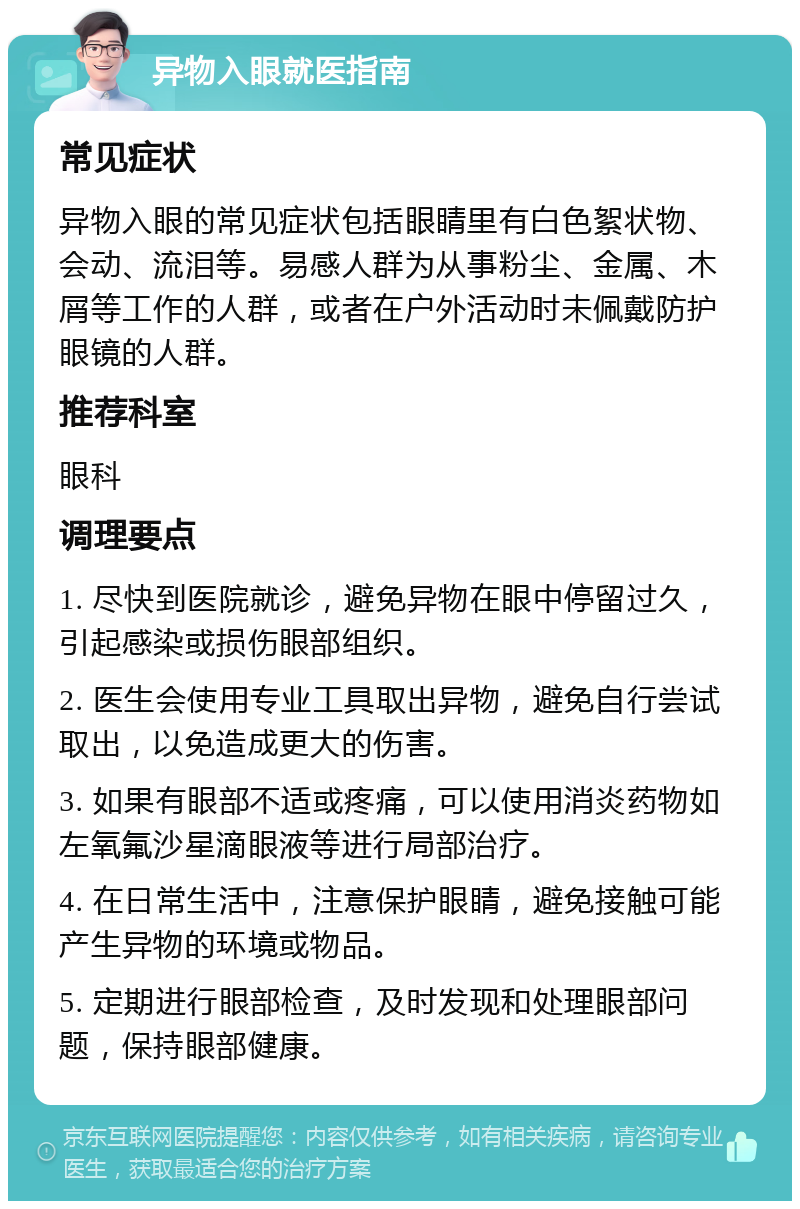 异物入眼就医指南 常见症状 异物入眼的常见症状包括眼睛里有白色絮状物、会动、流泪等。易感人群为从事粉尘、金属、木屑等工作的人群，或者在户外活动时未佩戴防护眼镜的人群。 推荐科室 眼科 调理要点 1. 尽快到医院就诊，避免异物在眼中停留过久，引起感染或损伤眼部组织。 2. 医生会使用专业工具取出异物，避免自行尝试取出，以免造成更大的伤害。 3. 如果有眼部不适或疼痛，可以使用消炎药物如左氧氟沙星滴眼液等进行局部治疗。 4. 在日常生活中，注意保护眼睛，避免接触可能产生异物的环境或物品。 5. 定期进行眼部检查，及时发现和处理眼部问题，保持眼部健康。