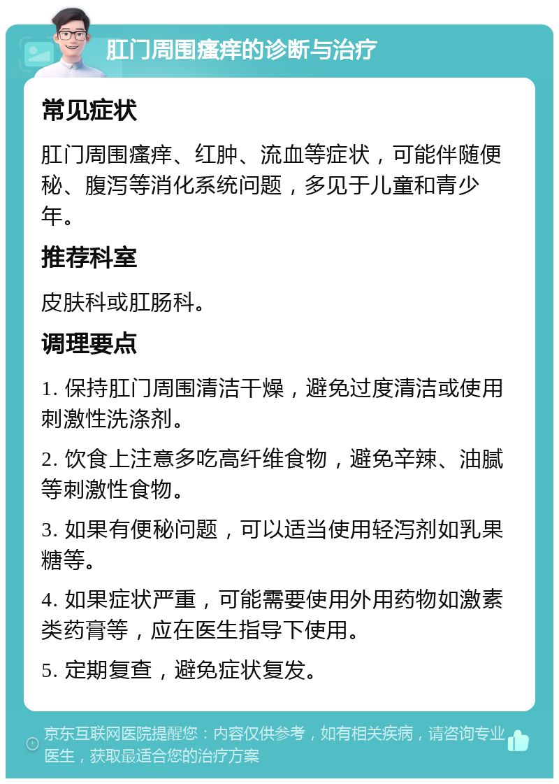 肛门周围瘙痒的诊断与治疗 常见症状 肛门周围瘙痒、红肿、流血等症状，可能伴随便秘、腹泻等消化系统问题，多见于儿童和青少年。 推荐科室 皮肤科或肛肠科。 调理要点 1. 保持肛门周围清洁干燥，避免过度清洁或使用刺激性洗涤剂。 2. 饮食上注意多吃高纤维食物，避免辛辣、油腻等刺激性食物。 3. 如果有便秘问题，可以适当使用轻泻剂如乳果糖等。 4. 如果症状严重，可能需要使用外用药物如激素类药膏等，应在医生指导下使用。 5. 定期复查，避免症状复发。