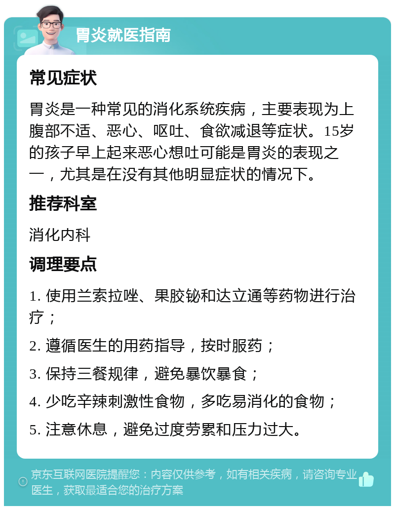 胃炎就医指南 常见症状 胃炎是一种常见的消化系统疾病，主要表现为上腹部不适、恶心、呕吐、食欲减退等症状。15岁的孩子早上起来恶心想吐可能是胃炎的表现之一，尤其是在没有其他明显症状的情况下。 推荐科室 消化内科 调理要点 1. 使用兰索拉唑、果胶铋和达立通等药物进行治疗； 2. 遵循医生的用药指导，按时服药； 3. 保持三餐规律，避免暴饮暴食； 4. 少吃辛辣刺激性食物，多吃易消化的食物； 5. 注意休息，避免过度劳累和压力过大。