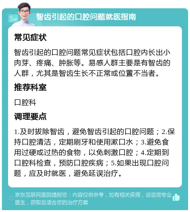 智齿引起的口腔问题就医指南 常见症状 智齿引起的口腔问题常见症状包括口腔内长出小肉芽、疼痛、肿胀等。易感人群主要是有智齿的人群，尤其是智齿生长不正常或位置不当者。 推荐科室 口腔科 调理要点 1.及时拔除智齿，避免智齿引起的口腔问题；2.保持口腔清洁，定期刷牙和使用漱口水；3.避免食用过硬或过热的食物，以免刺激口腔；4.定期到口腔科检查，预防口腔疾病；5.如果出现口腔问题，应及时就医，避免延误治疗。