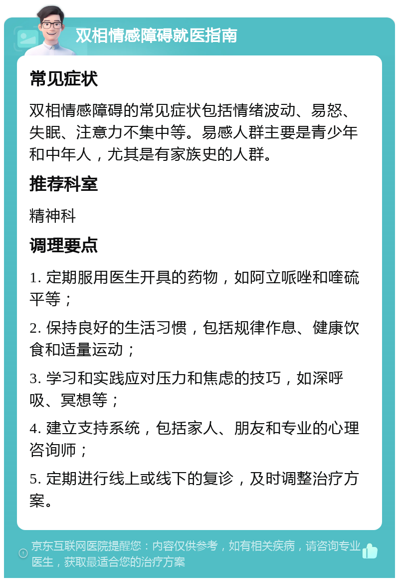 双相情感障碍就医指南 常见症状 双相情感障碍的常见症状包括情绪波动、易怒、失眠、注意力不集中等。易感人群主要是青少年和中年人，尤其是有家族史的人群。 推荐科室 精神科 调理要点 1. 定期服用医生开具的药物，如阿立哌唑和喹硫平等； 2. 保持良好的生活习惯，包括规律作息、健康饮食和适量运动； 3. 学习和实践应对压力和焦虑的技巧，如深呼吸、冥想等； 4. 建立支持系统，包括家人、朋友和专业的心理咨询师； 5. 定期进行线上或线下的复诊，及时调整治疗方案。