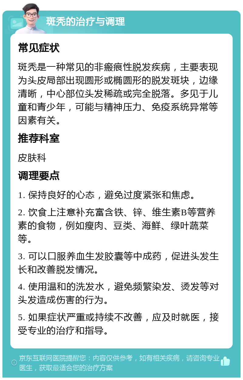 斑秃的治疗与调理 常见症状 斑秃是一种常见的非瘢痕性脱发疾病，主要表现为头皮局部出现圆形或椭圆形的脱发斑块，边缘清晰，中心部位头发稀疏或完全脱落。多见于儿童和青少年，可能与精神压力、免疫系统异常等因素有关。 推荐科室 皮肤科 调理要点 1. 保持良好的心态，避免过度紧张和焦虑。 2. 饮食上注意补充富含铁、锌、维生素B等营养素的食物，例如瘦肉、豆类、海鲜、绿叶蔬菜等。 3. 可以口服养血生发胶囊等中成药，促进头发生长和改善脱发情况。 4. 使用温和的洗发水，避免频繁染发、烫发等对头发造成伤害的行为。 5. 如果症状严重或持续不改善，应及时就医，接受专业的治疗和指导。