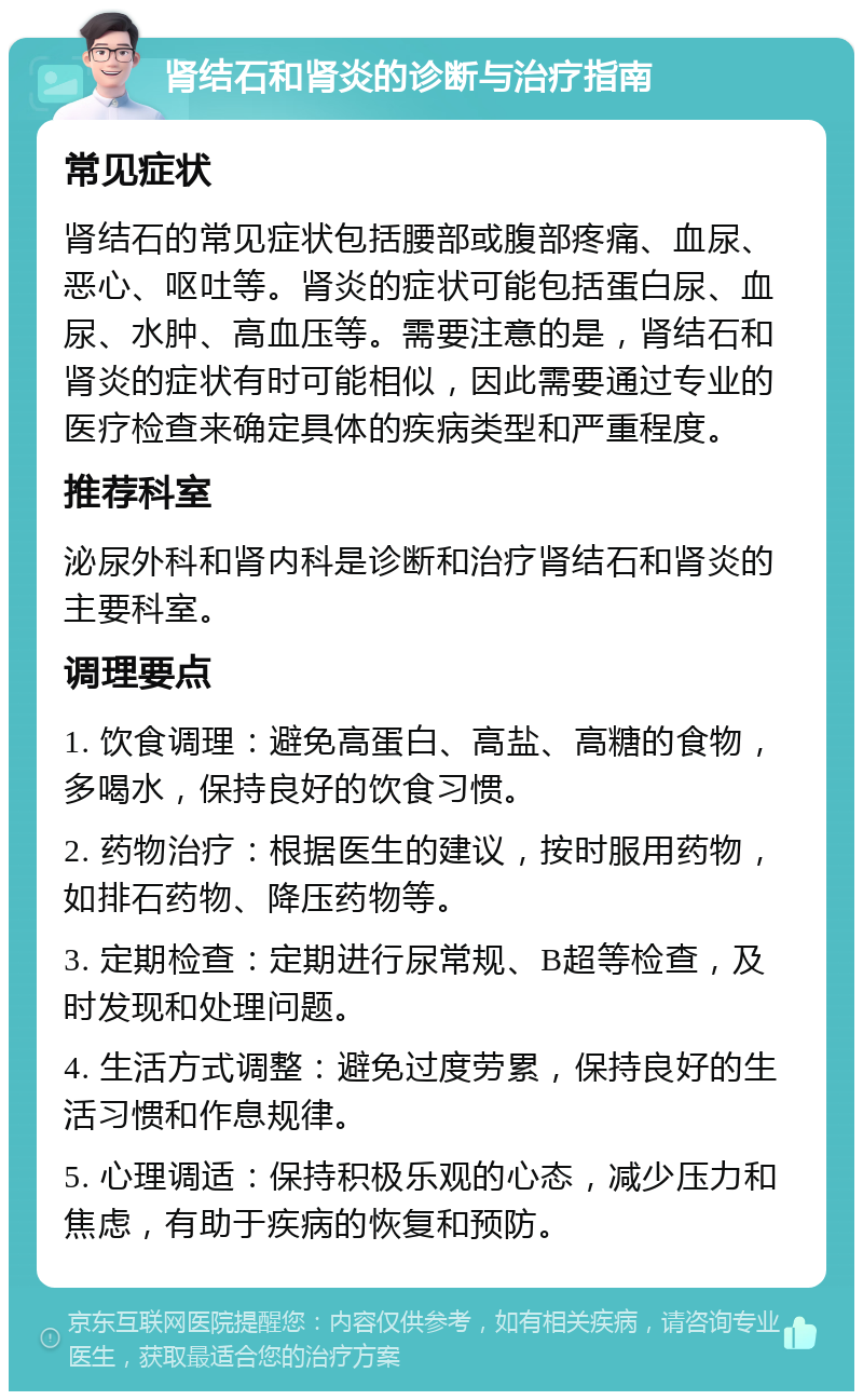 肾结石和肾炎的诊断与治疗指南 常见症状 肾结石的常见症状包括腰部或腹部疼痛、血尿、恶心、呕吐等。肾炎的症状可能包括蛋白尿、血尿、水肿、高血压等。需要注意的是，肾结石和肾炎的症状有时可能相似，因此需要通过专业的医疗检查来确定具体的疾病类型和严重程度。 推荐科室 泌尿外科和肾内科是诊断和治疗肾结石和肾炎的主要科室。 调理要点 1. 饮食调理：避免高蛋白、高盐、高糖的食物，多喝水，保持良好的饮食习惯。 2. 药物治疗：根据医生的建议，按时服用药物，如排石药物、降压药物等。 3. 定期检查：定期进行尿常规、B超等检查，及时发现和处理问题。 4. 生活方式调整：避免过度劳累，保持良好的生活习惯和作息规律。 5. 心理调适：保持积极乐观的心态，减少压力和焦虑，有助于疾病的恢复和预防。