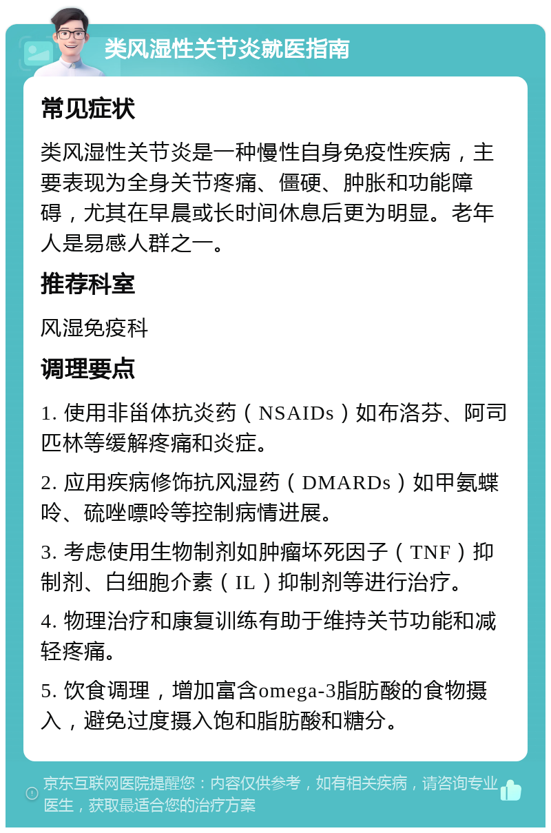 类风湿性关节炎就医指南 常见症状 类风湿性关节炎是一种慢性自身免疫性疾病，主要表现为全身关节疼痛、僵硬、肿胀和功能障碍，尤其在早晨或长时间休息后更为明显。老年人是易感人群之一。 推荐科室 风湿免疫科 调理要点 1. 使用非甾体抗炎药（NSAIDs）如布洛芬、阿司匹林等缓解疼痛和炎症。 2. 应用疾病修饰抗风湿药（DMARDs）如甲氨蝶呤、硫唑嘌呤等控制病情进展。 3. 考虑使用生物制剂如肿瘤坏死因子（TNF）抑制剂、白细胞介素（IL）抑制剂等进行治疗。 4. 物理治疗和康复训练有助于维持关节功能和减轻疼痛。 5. 饮食调理，增加富含omega-3脂肪酸的食物摄入，避免过度摄入饱和脂肪酸和糖分。