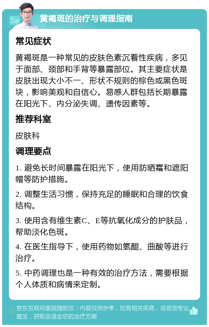 黄褐斑的治疗与调理指南 常见症状 黄褐斑是一种常见的皮肤色素沉着性疾病，多见于面部、颈部和手背等暴露部位。其主要症状是皮肤出现大小不一、形状不规则的棕色或黑色斑块，影响美观和自信心。易感人群包括长期暴露在阳光下、内分泌失调、遗传因素等。 推荐科室 皮肤科 调理要点 1. 避免长时间暴露在阳光下，使用防晒霜和遮阳帽等防护措施。 2. 调整生活习惯，保持充足的睡眠和合理的饮食结构。 3. 使用含有维生素C、E等抗氧化成分的护肤品，帮助淡化色斑。 4. 在医生指导下，使用药物如氢醌、曲酸等进行治疗。 5. 中药调理也是一种有效的治疗方法，需要根据个人体质和病情来定制。