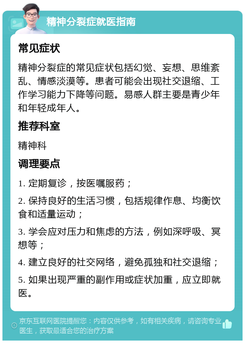 精神分裂症就医指南 常见症状 精神分裂症的常见症状包括幻觉、妄想、思维紊乱、情感淡漠等。患者可能会出现社交退缩、工作学习能力下降等问题。易感人群主要是青少年和年轻成年人。 推荐科室 精神科 调理要点 1. 定期复诊，按医嘱服药； 2. 保持良好的生活习惯，包括规律作息、均衡饮食和适量运动； 3. 学会应对压力和焦虑的方法，例如深呼吸、冥想等； 4. 建立良好的社交网络，避免孤独和社交退缩； 5. 如果出现严重的副作用或症状加重，应立即就医。